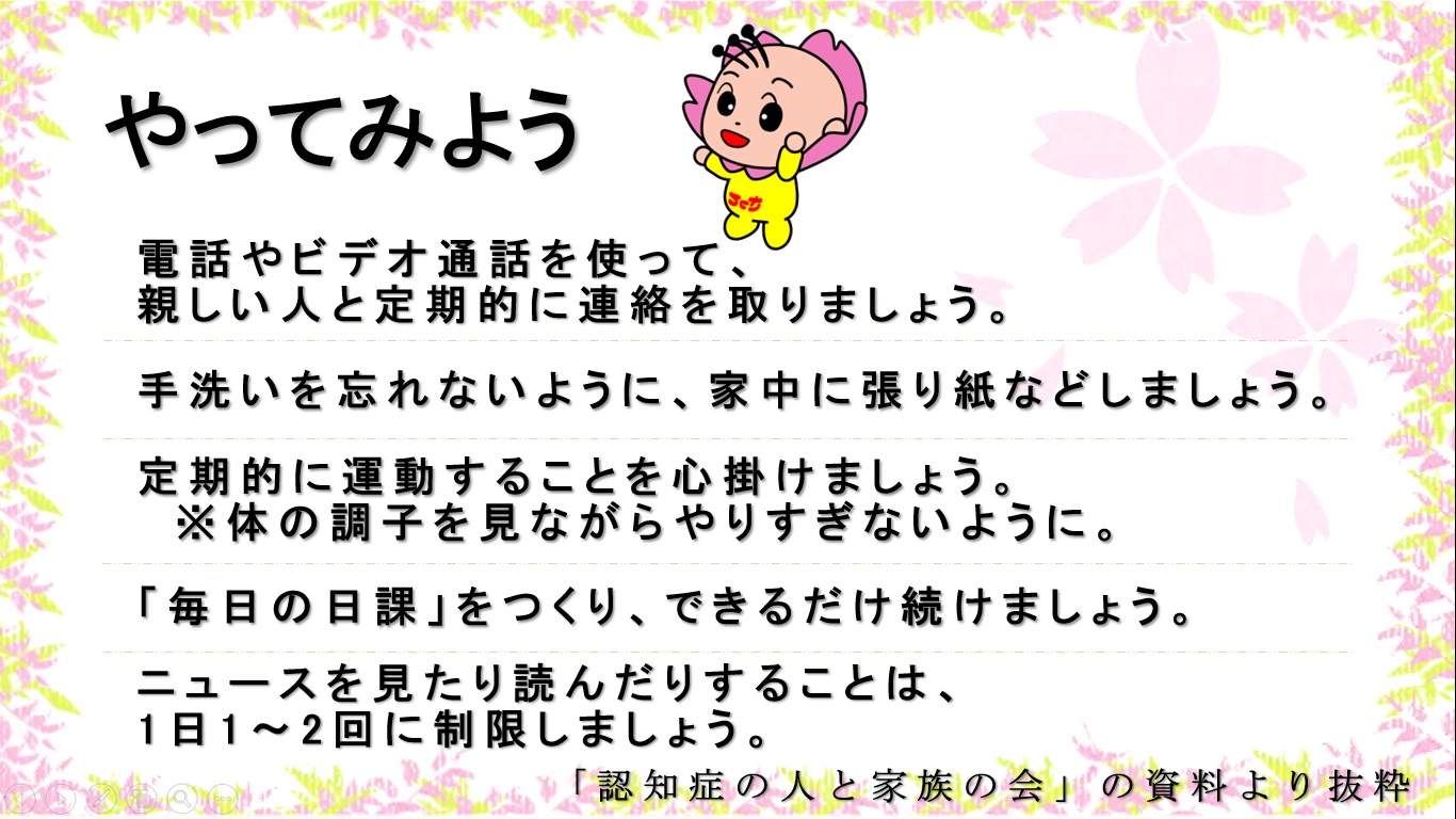 やってみよう　1電話やビデオ通話を使って親しい人と定期的に連絡を取り合いましょう。2手洗いを忘れないように家のあちらこちらに張り紙などをしておきましょう。3定期的に運動をすることを心がけましょう。ただし、体の調子を見ながら、やり過ぎないようにしましょう。4毎日の日課をできるだけ続けましょう。5ニュースを見たり読んだりすることは、1日1、2回に制限しましょう。