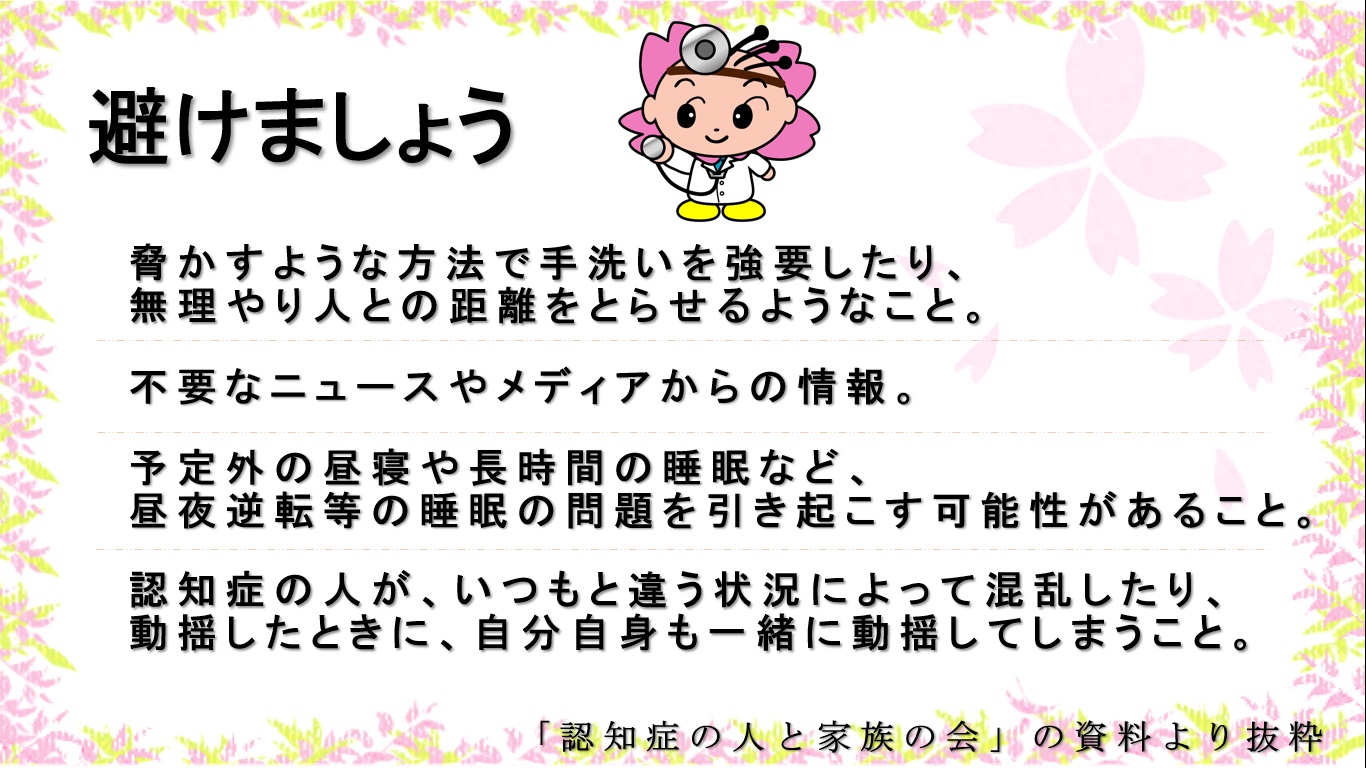 避けましょう　1脅かすような方法で手洗いを強要したり、無理やり人との距離を取らせるようなこと。2不要なニュースやメディアからの情報。3睡眠の問題を引き起こす可能性がある予定外の昼寝や長時間の睡眠。4認知症の人が、いつもと違う状況のせいで混乱したり動揺した時に、自分自身も一緒に、動揺してしまうこと。